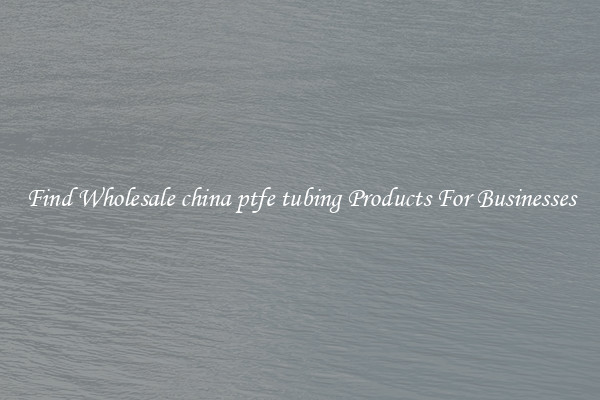 Find Wholesale china ptfe tubing Products For Businesses